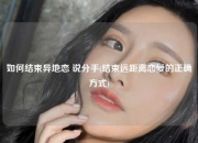 如何结束异地恋 说分手(结束远距离恋爱的正确方式)