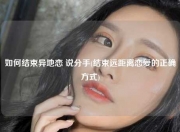 如何结束异地恋 说分手(结束远距离恋爱的正确方式)