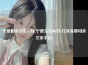 宁德相亲交友qq群(宁德交友QQ群-打造温馨相亲交流平台)