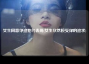女生同意你追她的表现(女生欣然接受你的追求)