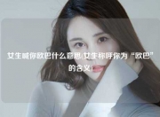 女生喊你欧巴什么意思(女生称呼你为“欧巴”的含义)