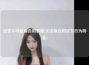 女生不可能复合的表现(无法复合的女生行为特征)