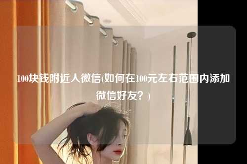 100块钱附近人微信(如何在100元左右范围内添加微信好友？)