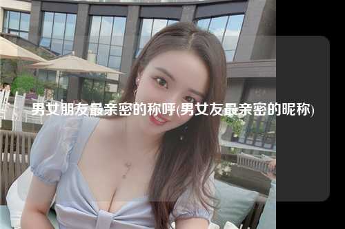 男女朋友最亲密的称呼(男女友最亲密的昵称)