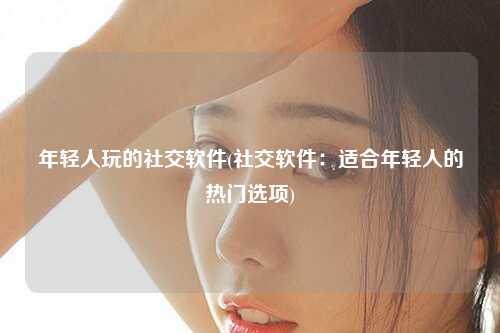 年轻人玩的社交软件(社交软件：适合年轻人的热门选项)