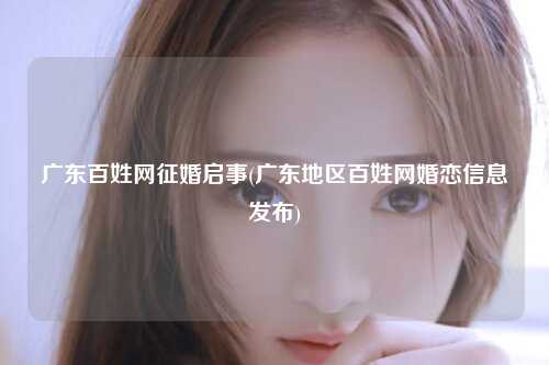 广东百姓网征婚启事(广东地区百姓网婚恋信息发布)