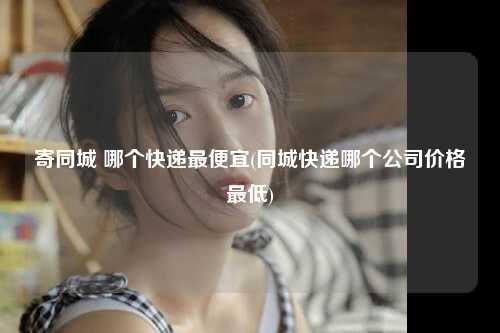 寄同城 哪个快递最便宜(同城快递哪个公司价格最低)