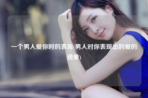 一个男人爱你时的表现(男人对你表现出的爱的迹象)