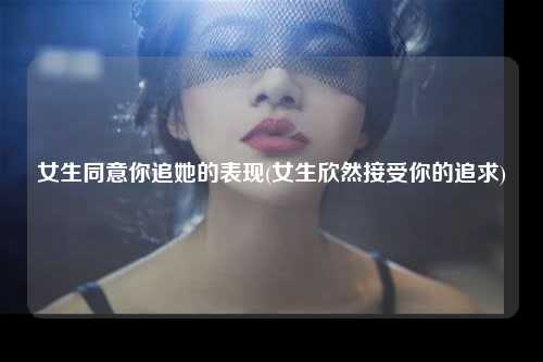 女生同意你追她的表现(女生欣然接受你的追求)