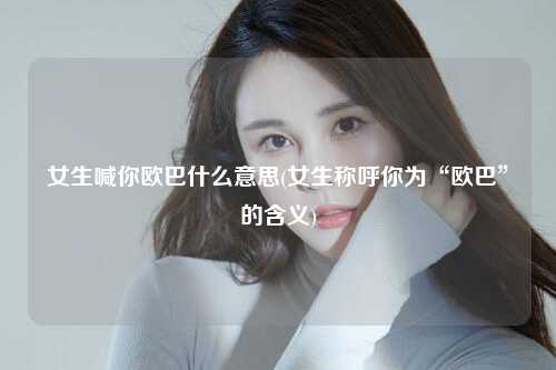 女生喊你欧巴什么意思(女生称呼你为“欧巴”的含义)