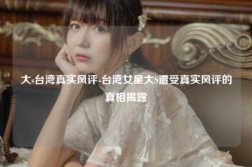 大s台湾真实风评-台湾女星大S遭受真实风评的真相揭露