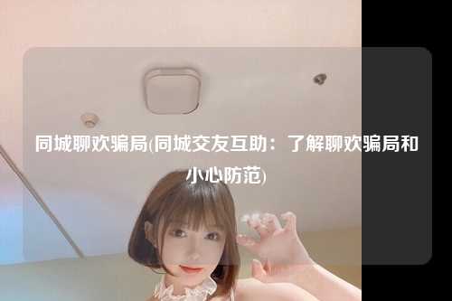同城聊欢骗局(同城交友互助：了解聊欢骗局和小心防范)