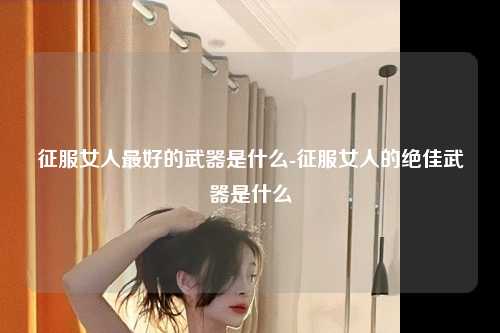 征服女人最好的武器是什么-征服女人的绝佳武器是什么