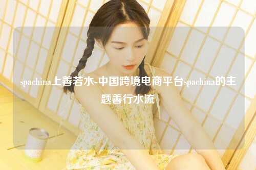 spachina上善若水-中国跨境电商平台spachina的主题善行水流