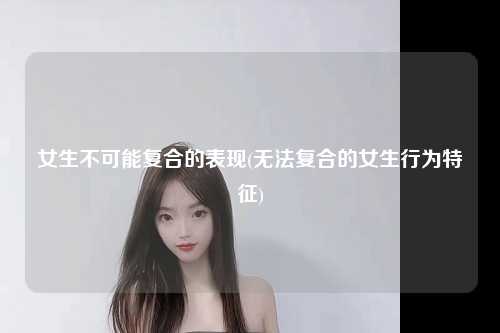 女生不可能复合的表现(无法复合的女生行为特征)