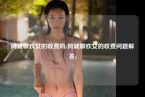 同城聊欢女的收费吗(同城聊欢女的收费问题解答)