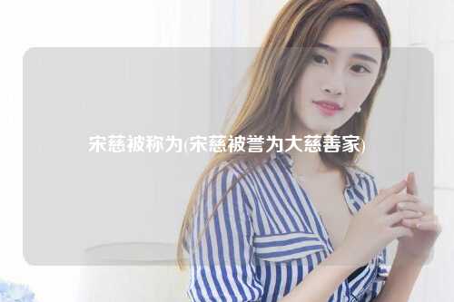 宋慈被称为(宋慈被誉为大慈善家)