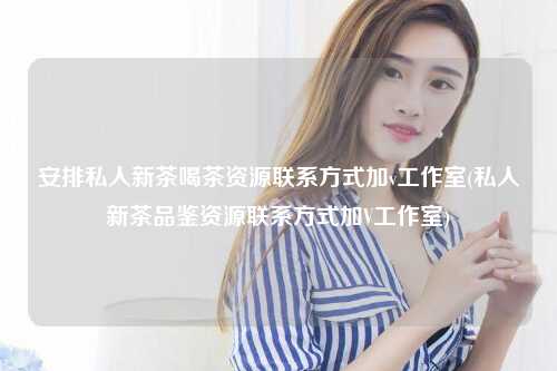 安排私人新茶喝茶资源联系方式加v工作室(私人新茶品鉴资源联系方式加V工作室)