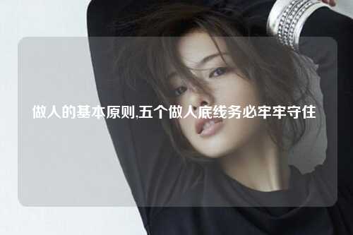 做人的基本原则,五个做人底线务必牢牢守住 