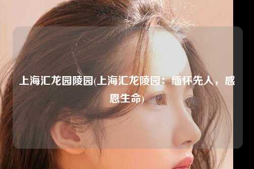 上海汇龙园陵园(上海汇龙陵园：缅怀先人，感恩生命)