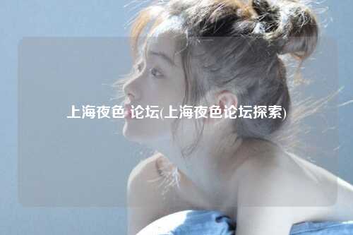 上海夜色 论坛(上海夜色论坛探索)
